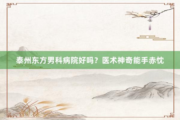 泰州东方男科病院好吗？医术神奇能手赤忱