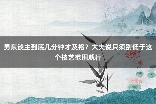 男东谈主到底几分钟才及格？大夫说只须别低于这个技艺范围就行