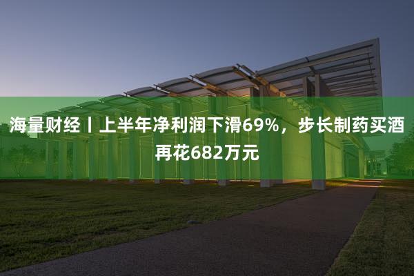 海量财经丨上半年净利润下滑69%，步长制药买酒再花682万元