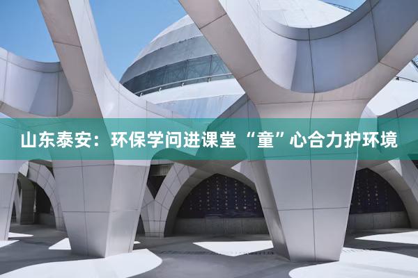 山东泰安：环保学问进课堂 “童”心合力护环境