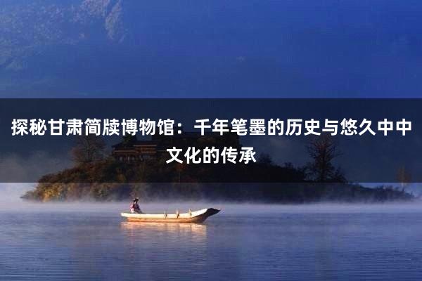 探秘甘肃简牍博物馆：千年笔墨的历史与悠久中中文化的传承