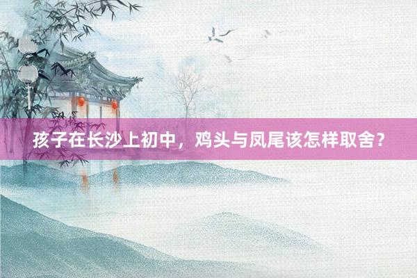 孩子在长沙上初中，鸡头与凤尾该怎样取舍？