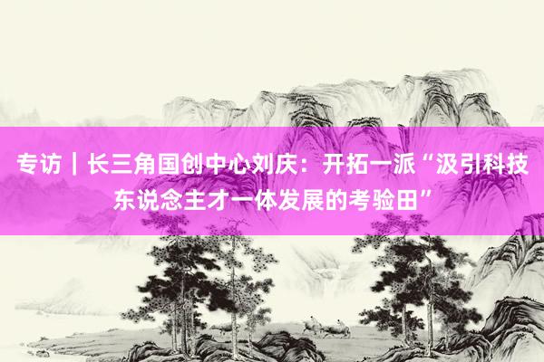 专访｜长三角国创中心刘庆：开拓一派“汲引科技东说念主才一体发展的考验田”