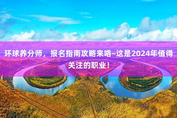 环球养分师，报名指南攻略来咯~这是2024年值得关注的职业！