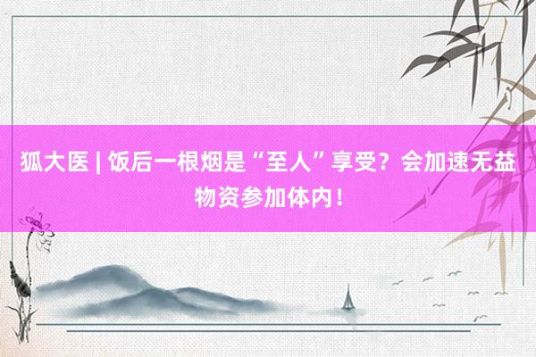 狐大医 | 饭后一根烟是“至人”享受？会加速无益物资参加体内！
