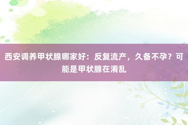 西安调养甲状腺哪家好：反复流产，久备不孕？可能是甲状腺在淆乱