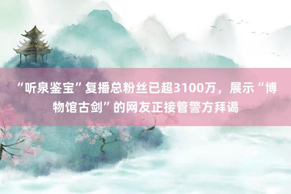 “听泉鉴宝”复播总粉丝已超3100万，展示“博物馆古剑”的网友正接管警方拜谒