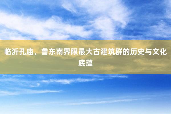 临沂孔庙，鲁东南界限最大古建筑群的历史与文化底蕴