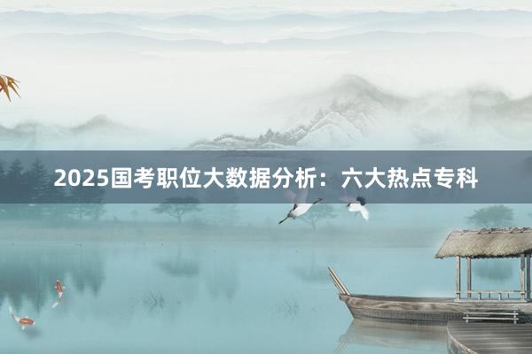 2025国考职位大数据分析：六大热点专科