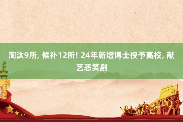 淘汰9所, 候补12所! 24年新增博士授予高校, 献艺悲笑剧
