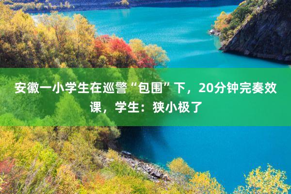 安徽一小学生在巡警“包围”下，20分钟完奏效课，学生：狭小极了