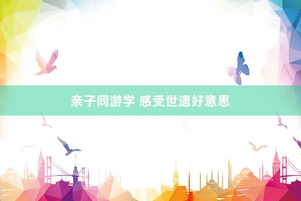 亲子同游学 感受世遗好意思