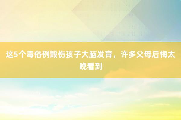 这5个毒俗例毁伤孩子大脑发育，许多父母后悔太晚看到