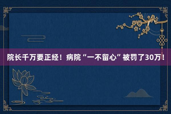 院长千万要正经！病院“一不留心”被罚了30万！