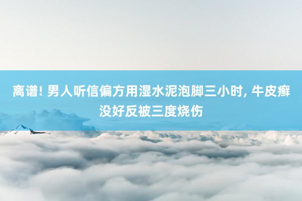 离谱! 男人听信偏方用湿水泥泡脚三小时, 牛皮癣没好反被三度烧伤