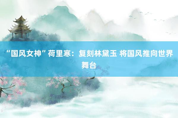 “国风女神”荷里寒：复刻林黛玉 将国风推向世界舞台