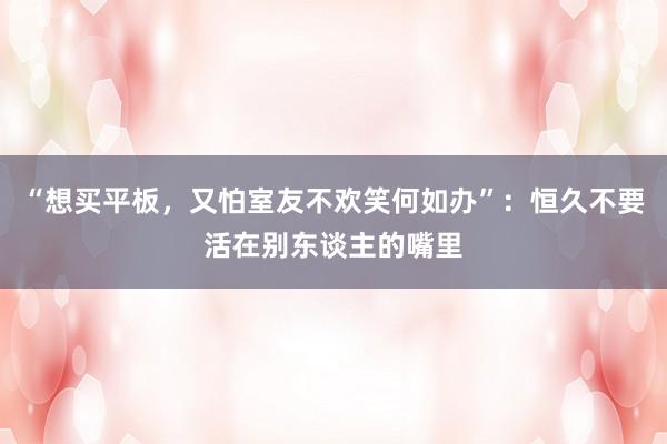 “想买平板，又怕室友不欢笑何如办”：恒久不要活在别东谈主的嘴里