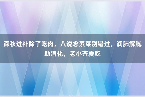 深秋进补除了吃肉，八说念素菜别错过，润肺解腻助消化，老小齐爱吃