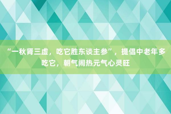 “一秋肾三虚，吃它胜东谈主参”，提倡中老年多吃它，朝气闹热元气心灵旺
