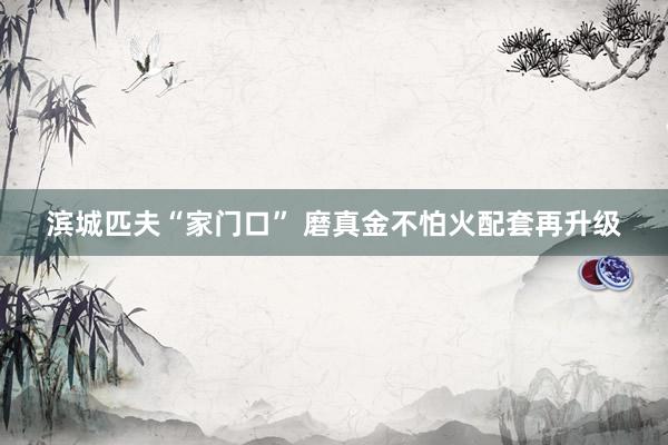 滨城匹夫“家门口” 磨真金不怕火配套再升级