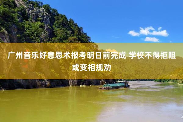 广州音乐好意思术报考明日前完成 学校不得拒阻或变相规劝