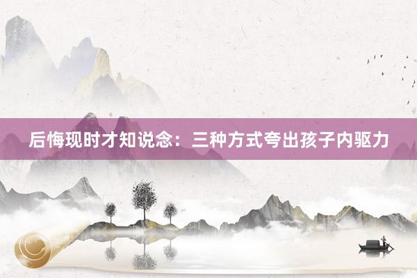 后悔现时才知说念：三种方式夸出孩子内驱力