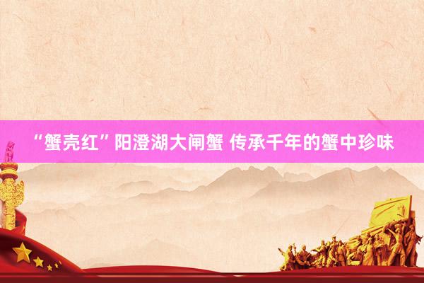 “蟹壳红”阳澄湖大闸蟹 传承千年的蟹中珍味