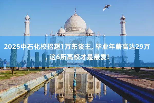 2025中石化校招超1万东谈主, 毕业年薪高达29万, 这6所高校才是最爱!
