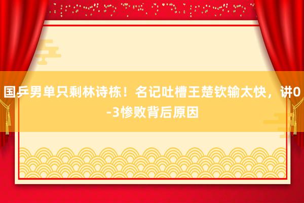 国乒男单只剩林诗栋！名记吐槽王楚钦输太快，讲0-3惨败背后原因
