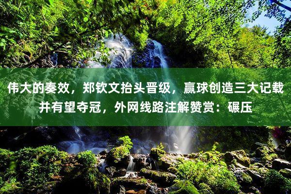 伟大的奏效,郑钦文抬头晋级,赢球创造三大记载并有望夺冠,外网线路注解赞赏:碾压