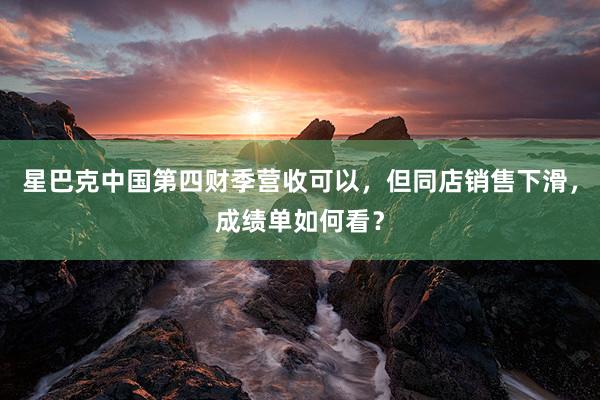 星巴克中国第四财季营收可以，但同店销售下滑，成绩单如何看？