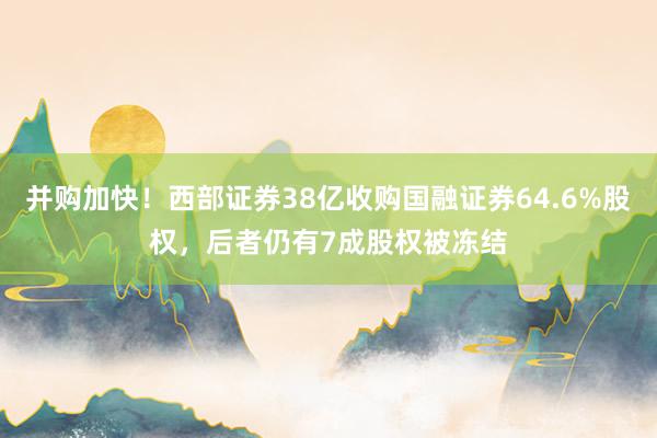 并购加快！西部证券38亿收购国融证券64.6%股权，后者仍有7成股权被冻结