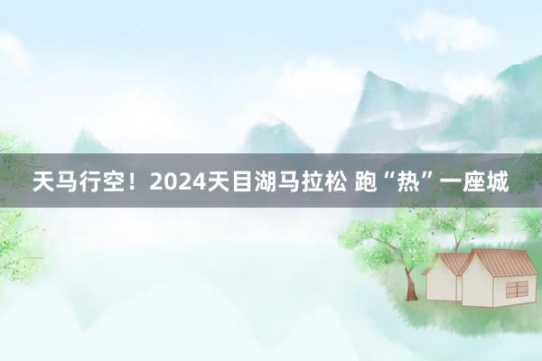 天马行空！2024天目湖马拉松 跑“热”一座城