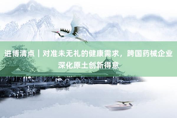 进博清点｜对准未无礼的健康需求，跨国药械企业深化原土创新得意