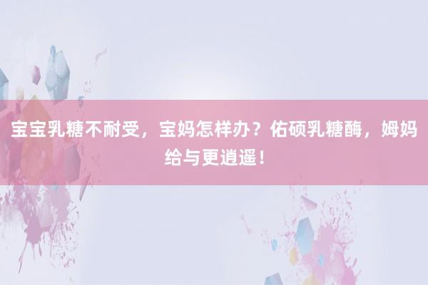 宝宝乳糖不耐受，宝妈怎样办？佑硕乳糖酶，姆妈给与更逍遥！