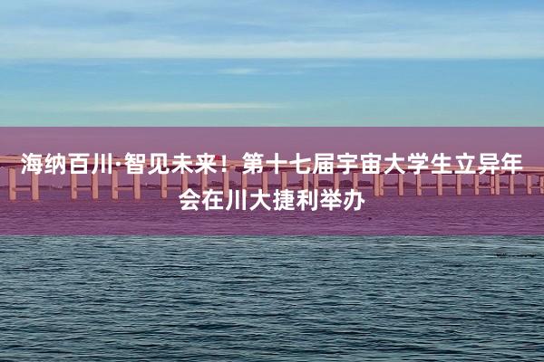 海纳百川·智见未来！第十七届宇宙大学生立异年会在川大捷利举办