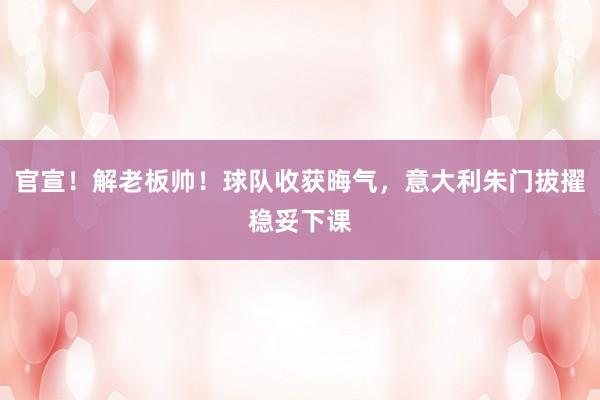 官宣！解老板帅！球队收获晦气，意大利朱门拔擢稳妥下课