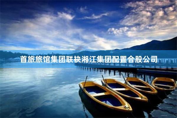 首旅旅馆集团联袂湘江集团配置合股公司