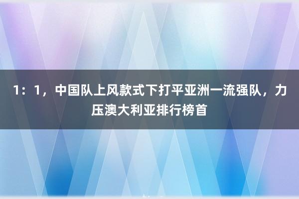 1：1，中国队上风款式下打平亚洲一流强队，力压澳大利亚排行榜首
