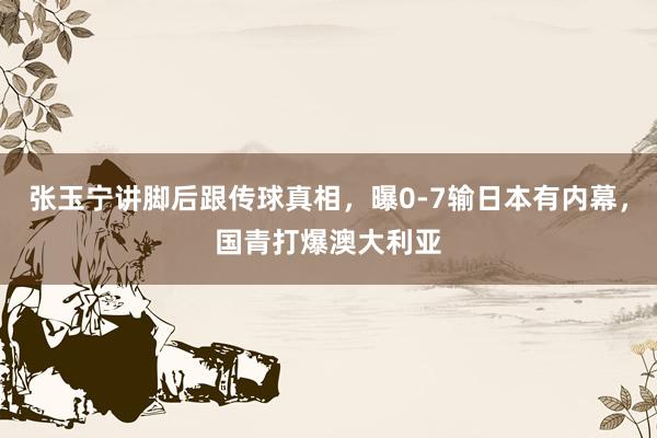 张玉宁讲脚后跟传球真相，曝0-7输日本有内幕，国青打爆澳大利亚