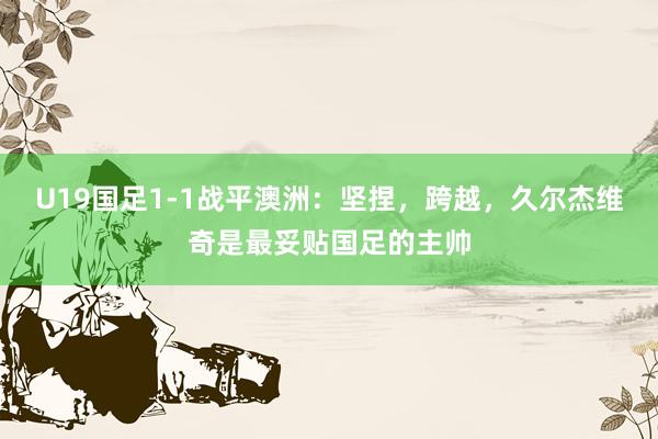 U19国足1-1战平澳洲：坚捏，跨越，久尔杰维奇是最妥贴国足的主帅