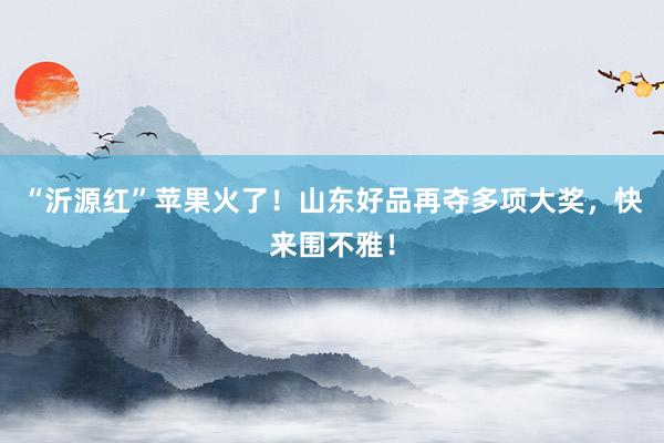 “沂源红”苹果火了！山东好品再夺多项大奖，快来围不雅！