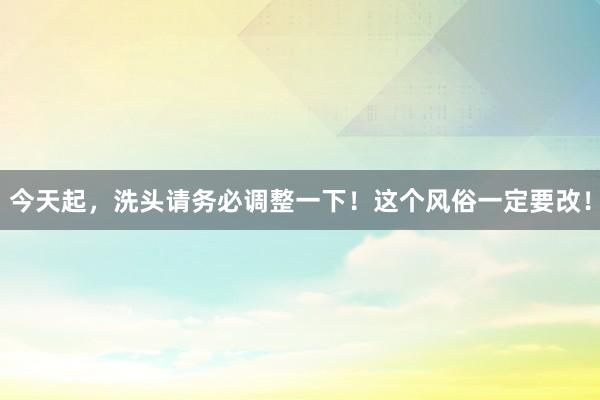 今天起，洗头请务必调整一下！这个风俗一定要改！