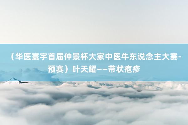（华医寰宇首届仲景杯大家中医牛东说念主大赛-预赛）叶天耀——带状疱疹