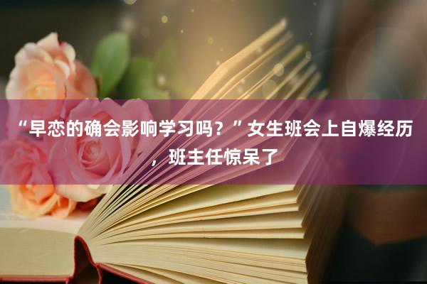 “早恋的确会影响学习吗？”女生班会上自爆经历，班主任惊呆了