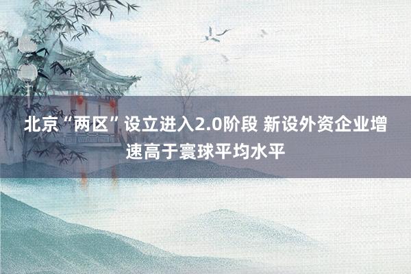 北京“两区”设立进入2.0阶段 新设外资企业增速高于寰球平均水平