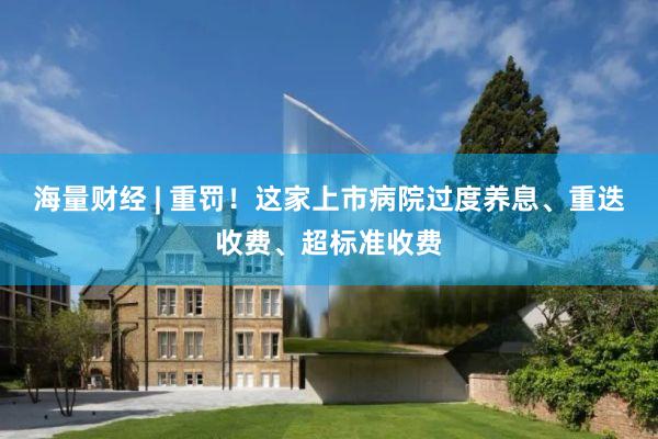 海量财经 | 重罚！这家上市病院过度养息、重迭收费、超标准收费