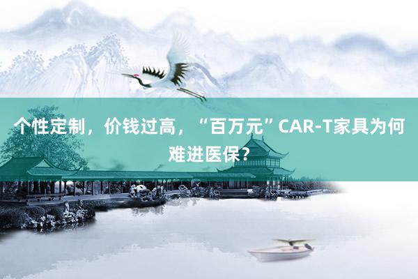 个性定制，价钱过高，“百万元”CAR-T家具为何难进医保？