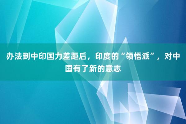 办法到中印国力差距后，印度的“领悟派”，对中国有了新的意志