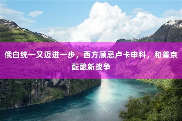 俄白统一又迈进一步，西方顾忌卢卡申科，和普京酝酿新战争